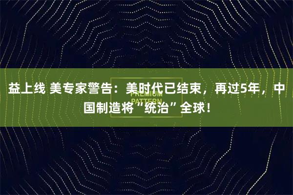益上线 美专家警告:美时代已结束,再过5年,中国制造将“统治”全球!