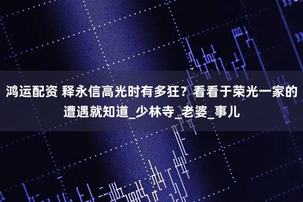 鸿运配资 释永信高光时有多狂?看看于荣光一家的遭遇就知道_少林寺_老婆_事儿